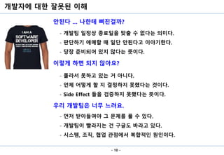 개발자에 대한 잘못된 이해
- 10 -
안된다 … 나한테 삐진걸까?
이렇게 하면 되지 않아요?
우리 개발팀은 너무 느려요.
- 개발팀 일정상 종료일을 맞출 수 없다는 의미다.
- 판단하기 애매할 때 일단 안된다고 이야기한다.
- 당장 준비되어 있지 않다는 뜻이다.
- 몰라서 못하고 있는 거 아니다.
- 언제 어떻게 할 지 결정하지 못했다는 것이다.
- Side Effect 들을 검증하지 못했다는 뜻이다.
- 먼저 받아들여야 그 문제를 풀 수 있다.
- 개발팀이 빨라지는 건 구글도 바라고 있다.
- 시스템, 조직, 협업 관점에서 복합적인 원인이다.
 