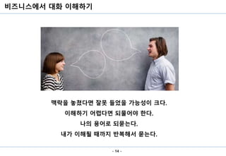 비즈니스에서 대화 이해하기
- 14 -
맥락을 놓쳤다면 잘못 들었을 가능성이 크다.
이해하기 어렵다면 되물어야 한다.
나의 용어로 되묻는다.
내가 이해될 때까지 반복해서 묻는다.
 