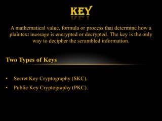 A mathematical value, formula or process that determine how a
    plaintext message is encrypted or decrypted. The key is the only
               way to decipher the scrambled information.


Two Types of Keys

•    Secret Key Cryptography (SKC).
•    Public Key Cryptography (PKC).
 