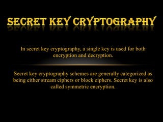 In secret key cryptography, a single key is used for both
                  encryption and decryption.


Secret key cryptography schemes are generally categorized as
being either stream ciphers or block ciphers. Secret key is also
                  called symmetric encryption.
 