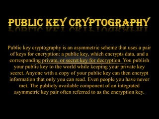 Public key cryptography is an asymmetric scheme that uses a pair
  of keys for encryption: a public key, which encrypts data, and a
 corresponding private, or secret key for decryption. You publish
    your public key to the world while keeping your private key
  secret. Anyone with a copy of your public key can then encrypt
 information that only you can read. Even people you have never
      met. The publicly available component of an integrated
    asymmetric key pair often referred to as the encryption key.
 