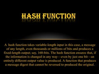 A hash function takes variable-length input in this case, a message
   of any length, even thousands or millions of bits and produces a
fixed-length output; say, 160-bits. The hash function ensures that, if
  the information is changed in any way—even by just one bit—an
entirely different output value is produced. A function that produces
 a message digest that cannot be reversed to produced the original.
 