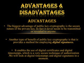 Advantages
• The biggest advantage of public key cryptography is the secure
  nature of the private key. In fact it never needs to be transmitted
                        or revealed to anyone.

 • Another type of benefit of public key cryptography is that is
      provides a method for employing digital signatures.

      • It enables the use of digital certificates and digital
   timestamps, which is a very secure technique of authorization
   .We will look at digital timestamps and digital signatures in a
                               moment.
 