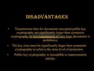 disAdvantages

•      Transmission time for documents encrypted public key
        cryptography are significantly larger than symmetric
    cryptography. In fact transmission of very large documents is
                              prohibitive.
•   The key sizes must be significantly larger than symmetric
      cryptography to achieve the same level of protection.
•     Public key cryptography is susceptible to impersonation
                             attacks.
 