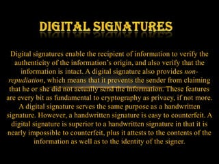 Digital signatures enable the recipient of information to verify the
   authenticity of the information’s origin, and also verify that the
     information is intact. A digital signature also provides non-
 repudiation, which means that it prevents the sender from claiming
 that he or she did not actually send the information. These features
are every bit as fundamental to cryptography as privacy, if not more.
    A digital signature serves the same purpose as a handwritten
signature. However, a handwritten signature is easy to counterfeit. A
  digital signature is superior to a handwritten signature in that it is
nearly impossible to counterfeit, plus it attests to the contents of the
          information as well as to the identity of the signer.
 