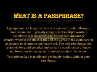 What is a passphrase?
  A passphrase is a longer version of a password, and in theory, a
    more secure one. Typically composed of multiple words, a
       passphrase is more secure against standard dictionary
attacks, wherein the attacker tries all the words in the dictionary in
 an attempt to determine your password. The best passphrases are
 relatively long and complex and contain a combination of upper
    and lowercase letters, numeric and punctuation characters.
  Your private key is totally and absolutely useless without your
                             passphrase.
 