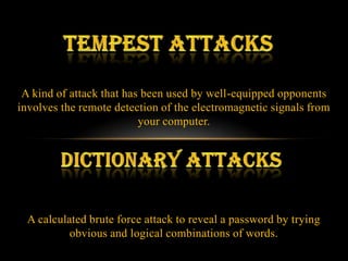 A kind of attack that has been used by well-equipped opponents
involves the remote detection of the electromagnetic signals from
                          your computer.




  A calculated brute force attack to reveal a password by trying
           obvious and logical combinations of words.
 
