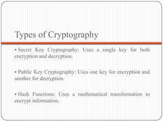 Types of Cryptography
 Secret Key Cryptography: Uses a single key for both
encryption and decryption.
 Public Key Cryptography: Uses one key for encryption and
another for decryption.
 Hash Functions: Uses a mathematical transformation to
encrypt information.
 