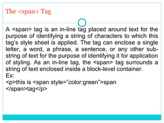 The <span> Tag

A <span> tag is an in-line tag placed around text for the
purpose of identifying a string of characters to which this
tag’s style sheet is applied. The tag can enclose a single
letter, a word, a phrase, a sentence, or any other sub-
string of text for the purpose of identifying it for application
of styling. As an in-line tag, the <span> tag surrounds a
string of text enclosed inside a block-level container.
Ex:
<p>this is <span style=”color:green”>span
</span>tag</p>
 
