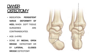 DWYER
OSTEOTOMY
• INDICATION- PERSISTENT
VARUS DEFORMITY OF
HEEL WHEN SOFT TISSUE
SURGERIES ARE
CONTRAINDICATED.
• AGE- 3-4YRS
• DONE BY MEDIAL OPEN
WEDGE OSTEOTOMY OR
BY LATERAL CLOSED
WEDGE OSTEOTOMY
 