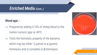 Enriched Media (Cont..)
Blood agar –
▰ Prepared by adding 5-10% of sheep blood to the
molten nutrient agar at 450C.
▰ Tests the hemolytic property of the bacteria,
which may be either- i) partial or α (green)
hemolysis and ii) complete or β hemolysis
12
 