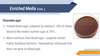 Enriched Media (Cont..)
Chocolate agar:
▰ Heated blood agar, prepared by adding 5 -10% of sheep
blood to the molten nutrient agar at 70°C.
▰ More nutritious than blood agar - supports certain
highly fastidious bacteria - Haemophilus influenzae that
does not grow on blood agar.
13
 