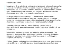 RECOMENDACIONES
Recuperarse de la adicción al cutting no es tan simple, sobre todo porque las
personas que lo hacen muchas veces no encuentran a alguien que pueda
identificarse con su conducta y tienden a ocultar su comportamiento como si
fuera algo vergonzoso. Pero existen tres enfoques terapéuticos que han
demostrado tener éxito en el tratamiento del cutting:
La terapia cognitivo conductual (TCC). Se enfoca en identificación y
tratamiento de los sentimientos negativos como el odio o la ira hacia sí
mismo y el comportamiento auto-crítico. Ayuda a identificar y modificar las
distorsiones cognitivas o percepciones irracionales de la realidad.
Terapia conductual dialéctica (DBT). Implica la celebración y el
procesamiento de las emociones sobre el pobre control de impulsos de los
cortadores.
Psicoterapia. Examina los temas que impulsan inconscientemente a los
cortadores tales como: baja autoestima, fragilidad emocional, depresión,
etc., ayuda a analizar más ampliamente el panorama de conflicto para
encontrar alternativas de solución.
-Si bien algunos medicamentos psiquiátricos se utilizan en el tratamiento de
este problema, es preferible que sean prescritos por junto con la terapia
 