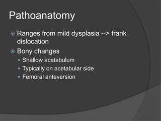 Pathoanatomy
 Ranges from mild dysplasia --> frank
dislocation
 Bony changes
 Shallow acetabulum
 Typically on acetabular side
 Femoral anteversion
 