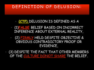 D E F I N I T I O N O F D E L U S I O N :
• (CTP) DELUSION IS DEFINED AS A
• (1)FALSE BELIEF BASED ON INCORRECT
INFERENCE ABOUT EXTERNAL REALITY,
• (2) FIRMLY HELD DESPITE OBJECTIVE &
OBVIOUS CONTRADICTORY PROOF OR
EVIDENCE,
• (3) DESPITE THE FACT THAT OTHER MEMBERS
OF THE CULTURE DONOT SHARE THE BELIEF.
 