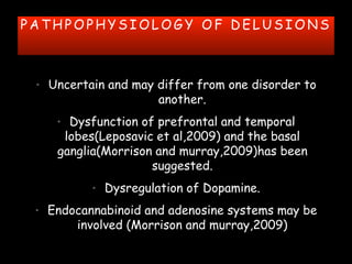P A T H P O P H Y S I O L O G Y O F D E L U S I O N S
• Uncertain and may differ from one disorder to
another.
• Dysfunction of prefrontal and temporal
lobes(Leposavic et al,2009) and the basal
ganglia(Morrison and murray,2009)has been
suggested.
• Dysregulation of Dopamine.
• Endocannabinoid and adenosine systems may be
involved (Morrison and murray,2009)
 