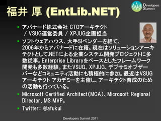 福井 厚 (EntLib.NET)
  アバナード株式会社 CTOアーキテクト
    / VSUG運営委員 / XPJUG企画担当
  ソフトウェアハウス、大手SIベンダーを経て、
   2006年からアバナードに在籍。現在はソリューションアーキ
   テクトとして.NETによる企業システム開発プロジェクトに多
   数従事。Enterprise Libraryをベースとしたフレームワーク
   開発も多数経験。またVSUG、XPJUG、デブサミオブザー
   バーなどコミュニティ活動にも積極的に参加。最近はVSUG
   アーキテクト アカデミーを主催し、アーキテクト育成のため
   の活動も行っている。
  Microsoft Certified Architect（MCA）、Microsoft Regional
   Director、MS MVP。
  Twitter： @afukui
                   Developers Summit 2011
 