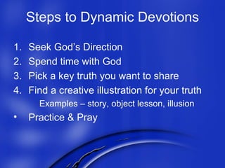 Steps to Dynamic Devotions Seek God’s Direction Spend time with God Pick a key truth you want to share Find a creative illustration for your truth Examples – story, object lesson, illusion Practice & Pray