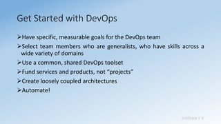Sridhara T V
Get Started with DevOps
➢Have specific, measurable goals for the DevOps team
➢Select team members who are generalists, who have skills across a
wide variety of domains
➢Use a common, shared DevOps toolset
➢Fund services and products, not “projects”
➢Create loosely coupled architectures
➢Automate!
 