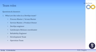 Team roles
Questions & Answers
1. What are the roles in a DevOps team?
• Process Master / Scrum Master
• Service Master / Product Owner
• DevOps engineer
• Gatekeeper/Release coordinator
• Reliability Engineer
• Development Team
• Operation Team
DevOps 01 Introduction
DevOps Process
M.M. Heegstra
 