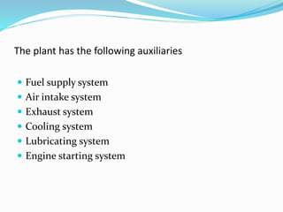 The plant has the following auxiliaries
 Fuel supply system
 Air intake system
 Exhaust system
 Cooling system
 Lubricating system
 Engine starting system
 