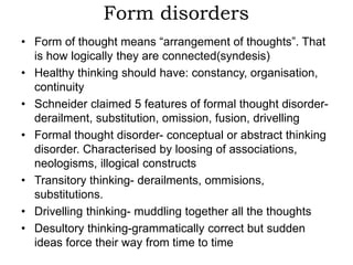 Form disorders
• Form of thought means “arrangement of thoughts”. That
is how logically they are connected(syndesis)
• Healthy thinking should have: constancy, organisation,
continuity
• Schneider claimed 5 features of formal thought disorder-
derailment, substitution, omission, fusion, drivelling
• Formal thought disorder- conceptual or abstract thinking
disorder. Characterised by loosing of associations,
neologisms, illogical constructs
• Transitory thinking- derailments, ommisions,
substitutions.
• Drivelling thinking- muddling together all the thoughts
• Desultory thinking-grammatically correct but sudden
ideas force their way from time to time
 