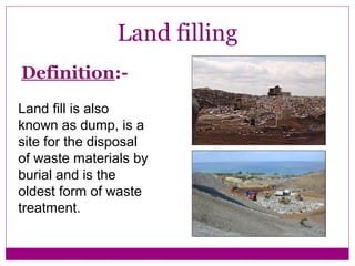 Land filling
Definition:-
Land fill is also
known as dump, is a
site for the disposal
of waste materials by
burial and is the
oldest form of waste
treatment.
 