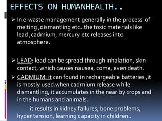 EFFECTS ON HUMANHEALTH..
 In e-waste management generally in the process of
melting ,dismantling etc..the toxic materials like
lead ,cadmium, mercury etc releases into
atmosphere.
 LEAD: lead can be spread through inhalation, skin
contact, which causes nausea, coma, even death.
 CADMIUM: it can found in rechargeable batteries ,it
is mostly used.when cadmium release while
dismantling, it accumulates in the near by crops and
in the humans and animals.
it results in kidney failures, bone problems,
hyper tension, learning capacity in children..
 