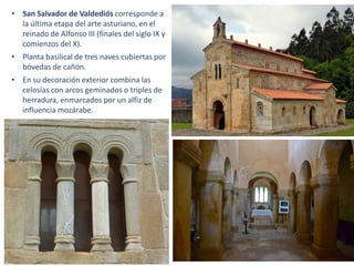 • San Salvador de Valdediós corresponde a
la última etapa del arte asturiano, en el
reinado de Alfonso III (finales del siglo IX y
comienzos del X).
• Planta basilical de tres naves cubiertas por
bóvedas de cañón.
• En su decoración exterior combina las
celosías con arcos geminados o triples de
herradura, enmarcados por un alfiz de
influencia mozárabe.
 