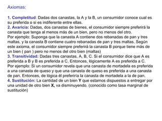 Axiomas: 1. Completitud :  Dadas dos canastas, la A y la B, un consumidor conoce cual es su preferida o si es indiferente entre ellas. 2. Avaricia:  Dadas, dos canastas de bienes, el consumidor siempre preferirá la canasta que tenga al menos más de un bien, pero no menos del otro. Por ejemplo: Suponga que la canasta A contiene dos rebanadas de pan y tres  maltas, y la canasta B contiene cuatro rebanadas de pan y tres maltas. Según este axioma, el consumidor siempre preferirá la canasta B porque tiene más de un bien ( pan ) pero no menos del otro bien (maltas) 3. Transitividad:  Dadas tres canastas, A, B, C. Si el consumidor dice que A es  preferida a B y B es preferida a C. Entonces, lógicamente A es preferida a C. Por ejemplo: Si un consumidor revela que una canasta de mortadela es preferida a una canasta de queso y que una canasta de queso es preferida a una canasta  de pan. Entonces, de lógica él preferiría la canasta de mortadela a la de pan. 4. Sustitución:  La cantidad de un bien  Y  que estamos dispuestos a entregar por una unidad de otro bien  X,  va disminuyendo. (conocido como tasa marginal de sustitución) 