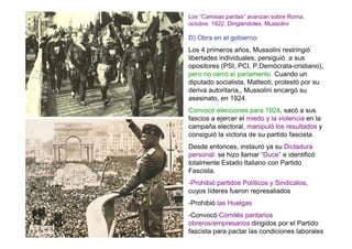 Los “Camisas pardas” avanzan sobre Roma:
octubre. 1922. Dirigiendoles, Mussolini

D) Obra en el gobierno:
Los 4 primeros años, Mussolini restringió
libertades individuales, persiguió a sus
opositores (PSI, PCI, P.Demócrata-cristiano),
pero no cerró el parlamento. Cuando un
diputado socialista, Matteoti, protestó por su
deriva autoritaria,, Mussolini encargó su
asesinato, en 1924.
Convocó elecciones para 1924, sacó a sus
fascios a ejercer el miedo y la violencia en la
campaña electoral, manipuló los resultados y
consiguió la victoria de su partido fascista.
Desde entonces, instauró ya su Dictadura
personal: se hizo llamar “Duce” e identificó
totalmente Estado Italiano con Partido
Fascista.
-Prohibió partidos Políticos y Sindicatos,
cuyos líderes fueron represaliados
-Prohibió las Huelgas
-Convocó Comités paritarios
obreros/empresarios dirigidos por el Partido
fascista para pactar las condiciones laborales
 