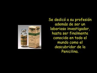 Se dedicó a su profesión además de ser un laborioso investigador, hasta ser finalmente conocido en todo el mundo como el descubridor de la Penicilina.