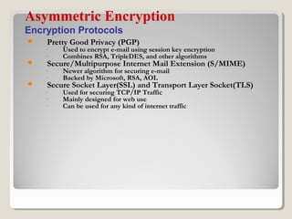  Pretty Good Privacy (PGP)
◦ Used to encrypt e-mail using session key encryption
◦ Combines RSA, TripleDES, and other algorithms
 Secure/Multipurpose Internet Mail Extension (S/MIME)
◦ Newer algorithm for securing e-mail
◦ Backed by Microsoft, RSA, AOL
 Secure Socket Layer(SSL) and Transport Layer Socket(TLS)
◦ Used for securing TCP/IP Traffic
◦ Mainly designed for web use
◦ Can be used for any kind of internet traffic
Asymmetric Encryption
Encryption Protocols
 