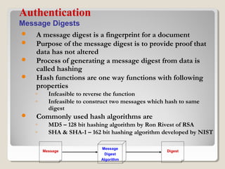  A message digest is a fingerprint for a document
 Purpose of the message digest is to provide proof that
data has not altered
 Process of generating a message digest from data is
called hashing
 Hash functions are one way functions with following
properties
◦ Infeasible to reverse the function
◦ Infeasible to construct two messages which hash to same
digest
 Commonly used hash algorithms are
◦ MD5 – 128 bit hashing algorithm by Ron Rivest of RSA
◦ SHA & SHA-1 – 162 bit hashing algorithm developed by NIST
Authentication
Message Digests
Message
Message
Digest
Algorithm
Digest
 
