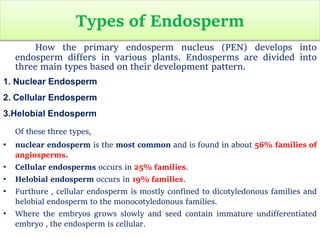 Types of Endosperm
How the primary endosperm nucleus (PEN) develops into
endosperm differs in various plants. Endosperms are divided into
three main types based on their development pattern.
1. Nuclear Endosperm
2. Cellular Endosperm
3.Helobial Endosperm
Of these three types,
• nuclear endosperm is the most common and is found in about 56% families of
angiosperms.
• Cellular endosperms occurs in 25% families.
• Helobial endosperm occurs in 19% families.
• Furthure , cellular endosperm is mostly confined to dicotyledonous families and
helobial endosperm to the monocotyledonous families.
• Where the embryos grows slowly and seed contain immature undifferentiated
embryo , the endosperm is cellular.
 
