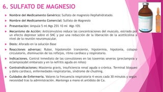 6. SULFATO DE MAGNESIO
 Nombre del Medicamento Genérico: Sulfato de magnesio Hephahidratado.
 Nombre del Medicamento Comercial: Sulfato de Magnesio
 Presentación: Ampula 5 ml Mgs 25% 10 ml Mgs 10%
 Mecanismo de Acción: Anticonvulsivo reduce las concentraciones del musculo, estriado por
un efecto depresor sobre el SNC y por una reducción de la liberación de la acetilcolina a
nivel de la reunión neuromuscular.
 Dosis: Aforado en la solución Base
 Reacciones adversas: Rubor, hipotensión transiente, hipotermia, hipotonía, colapso
circulatorio, disminución de los reflejos, ritmo cardiaco y respiratorio.
 Indicaciones. Control inmediato de las convulsiones en las toxemias severas (preclampsia y
eclampsia)del embarazo y en la nefritis aguda en niños)
 Contraindicaciones: Miastenia gravis, insuficiencia renal aguda o crónica. Terminal bloqueo
y daño cardiaco, enfermedades respiratorias, síndrome de chushing.
 Cuidados de Enfermería. Valores la frecuencia respiratoria 4 veces cada 30 minutos y según
necesidad tras la administración. Mantenga a mano el antídoto de Ca.
 