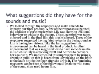 What suggestions did they have for the
sounds and music?
• We looked through the responses and make amends to
improve our final product. A few of the responses suggested
the addition of eerie music when Lily was showing irrational
behaviour or whilst in the visions. This suggestion was taken
onboard and in the final film this music is heard. Three of the
responses suggested having faint voices in the background as
Lily is having her visions. Like the last suggestion this
improvement can be heard in the final product. Another
improvement that was suggested was to have some dramatic
music whilst Lily is attacking Brett and he tries to convince
her against it. We implemented this improvement by using a
dramatic build-up that is heard from Lily picking up the knife
to the knife hitting the floor after she drops it. The remaining
responses can be seen of the following slide along with some
of the sound clips used in our film.
 