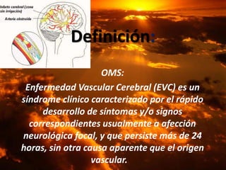 OMS:
Enfermedad Vascular Cerebral (EVC) es un
síndrome clínico caracterizado por el rápido
desarrollo de síntomas y/o signos
correspondientes usualmente a afección
neurológica focal, y que persiste más de 24
horas, sin otra causa aparente que el origen
vascular.
Definición:
 
