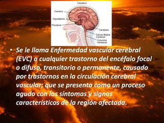 …
• Se le llama Enfermedad vascular cerebral
(EVC) a cualquier trastorno del encéfalo focal
o difuso, transitorio o permanente, causado
por trastornos en la circulación cerebral
vascular; que se presenta como un proceso
agudo con los síntomas y signos
característicos de la región afectada.
 