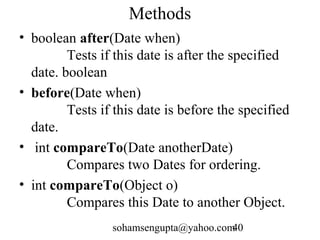 Methods 
• boolean after(Date when) 
Tests if this date is after the specified 
date. boolean 
• before(Date when) 
Tests if this date is before the specified 
date. 
• int compareTo(Date anotherDate) 
Compares two Dates for ordering. 
• int compareTo(Object o) 
Compares this Date to another Object. 
sohamsengupta@yahoo.com40 
 