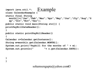 import java.util.*; Example 
class CalendarExample { 
static final String 
month[]={“Jan”,”Feb”,”Mar”,”Apr”,”May”,”Jun”,”Jly”,”Aug”,”S 
ep”,”Oct”,”Nov”,”Dec”}; 
public static void main(String str[]) { 
printPayBillDateHeader(); 
} 
public static printPayBillHeader() 
{ 
Calendar c=Calendar.getInstance(); 
String m=month[c.get(Calendar.MONTH)]; 
System.out.print(“Paybill for the months of “ + m); 
System.out.println(“ “+ c.get(Calendar.DATE)); 
sohamsengupta@yahoo.com43 
} 
} 
 