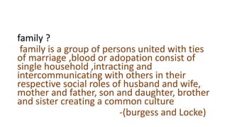 family ?
family is a group of persons united with ties
of marriage ,blood or adopation consist of
single household ,intracting and
intercommunicating with others in their
respective social roles of husband and wife,
mother and father, son and daughter, brother
and sister creating a common culture
-(burgess and Locke)
 