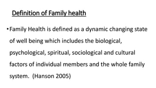 Definition of Family health
•Family Health is defined as a dynamic changing state
of well being which includes the biological,
psychological, spiritual, sociological and cultural
factors of individual members and the whole family
system. (Hanson 2005)
 
