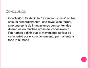 CONCLUSIÓN
Conclusión: Es decir, la "revolución sofista" no fue
sólo, ni primordialmente, una revolución formal,
sino una serie de innovaciones con contenidos
diferentes en muchas áreas del conocimiento.
Podríamos definir que el movimiento sofista se
caracterizó por el cuestionamiento permanente a
todo lo humano