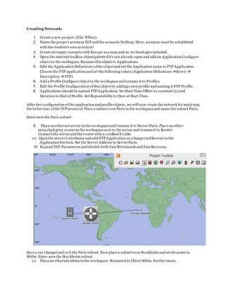 Creating Network:
1. Create a new project. (File New).
2. Name the project acronym TCP and the scenario NoDrop. Here, acronym must be substituted
with the student's own acronym!
3. Create an empty scenario with Europe as a map and no technologies included.
4. Open the internet toolbox object paletteifit's not already open and add an Application Configure
object to the workspace. Rename this object to Applications.
5. Edit the Application Definitions ofthe objectand set the Application name to FTP Application.
Choose the FTP application and set the following values (Application Definitions Row 0 
Description  FTP).
6. Add a Profile Configure object to the workspace and renameit to Profiles.
7. Edit the Profile Configuration ofthis object by adding a new profile and naming it FTP Profile.
8. Applications should be named FTP Application. Set Start Time Offset to constant (5) and
Duration to End of Profile. Set Repeatability to Once at Start Time.
After the configuration ofthe application and profileobjects, we will now create the network for analysing
the behaviour ofthe TCP protocol.Place a subnet over Paris in the workspaceand name the subnet Paris.
Enter now the Paris subnet.
9. Place an ethernet server in the workspaceand rename it to Server Paris.Place an ether-
net4 slip8 gtwy router in the workspacenext to the server and renameit to Router
Connect the server and the router with a 100BaseT cable
10. Open the server's attributes and add FTP Application as a SupportedService in the
Application list item. Set the Server Address to Server Paris.
10. Expand TCP Parameters and disable both Fast Retransmit and Fast Recovery.
Save your changes and exit the Paris subnet. Now place a subnet over Stockholm and set its name to
Sthlm. Enter now the Stockholm subnet.
12. Place an ethernet wkstn in the workspace. Renameit to Client Sthlm. Furthe rmore,
 