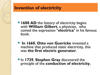 Invention of electricity


 1600   AD the history of electricity begins
   with William Gilbert, a physician, who
   coined the expression "electrica" in his famous
   book.

  In 1660, Otto von Guericke invented a
   machine that produced static electricity, this
   was the first electric generator.

 In  1729, Stephen Gray discovered the
   principle of the conduction of electricity.
 