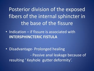 Posterior division of the exposed
fibers of the internal sphincter in
the base of the fissure
• Indication – if fissure is associated with
INTERSPHINCTERIC FISTULA
• Disadvantage- Prolonged healing
- Passive anal leakage because of
resulting ‘ Keyhole gutter deformity’.
 