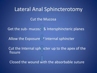 Lateral Anal Sphincterotomy
Cut the Mucosa
Get the sub- mucosal & Intersphincteric planes
Allow the Exposure of Internal sphincter
Cut the Internal sphincter up to the apex of the
fissure
Closed the wound with the absorbable suture
 
