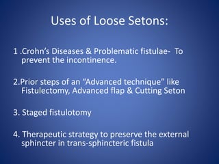 Uses of Loose Setons:
1 .Crohn’s Diseases & Problematic fistulae- To
prevent the incontinence.
2.Prior steps of an “Advanced technique” like
Fistulectomy, Advanced flap & Cutting Seton
3. Staged fistulotomy
4. Therapeutic strategy to preserve the external
sphincter in trans-sphincteric fistula
 