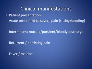Clinical manifestations
• Patient presentation:
- Acute onset mild to severe pain (sitting/bending)
- Intermittent mucoid/purulent/bloody discharge
- Recurrent / persisting pain
- Fever / malaise
 